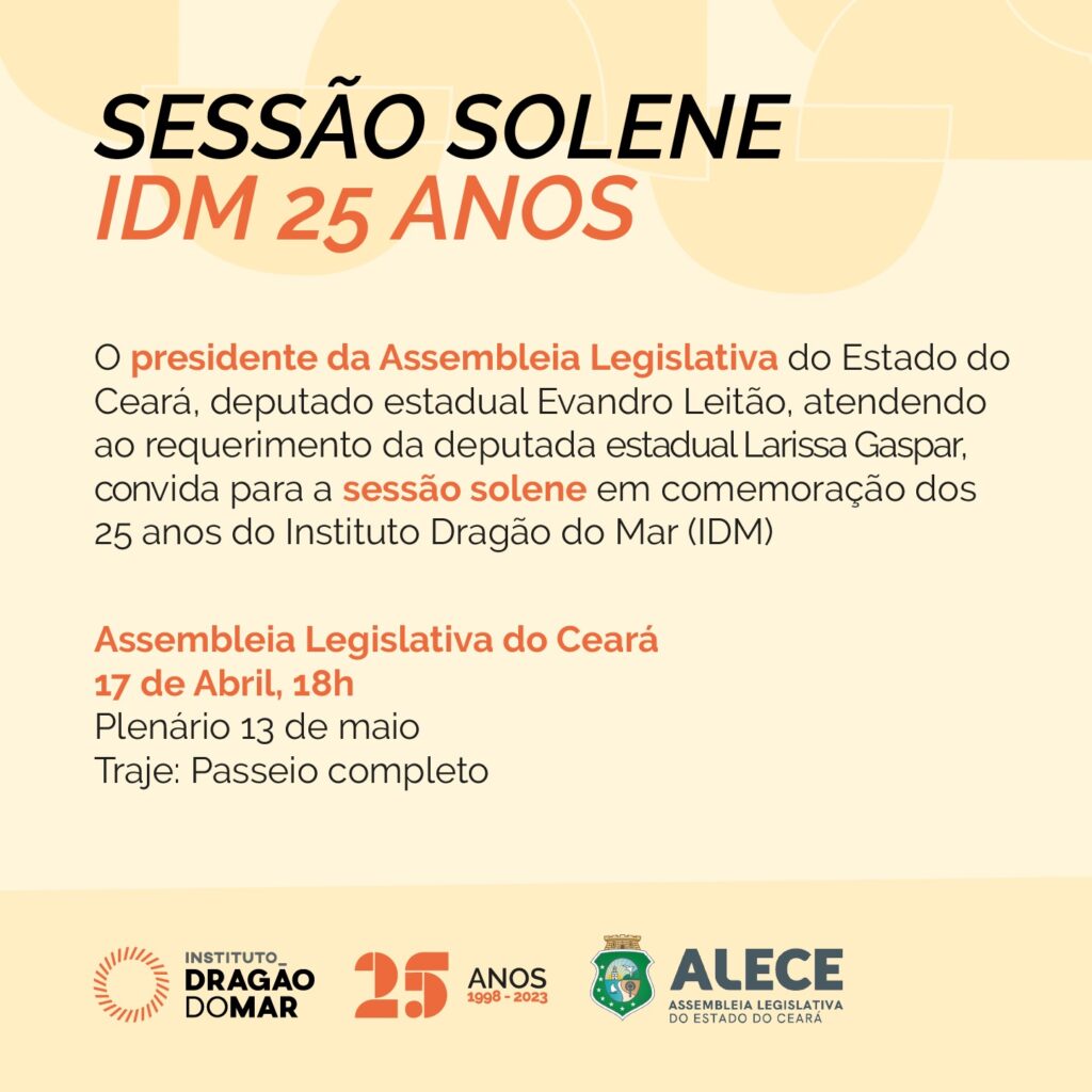 Em fundo rosa-claro, com grafismos bege-claro no topo, letras em preto e laranja, está escrito: Sessão Solene IDM 25 Anos O presidente da Assembleia Legislativa do Estado do Ceará, deputado estadual Evandro Leitão, atendendo ao requerimento da deputada estadual Larissa Gaspar, convida para a sessão solene em comemoração dos 25 anos do Instituto Dragão do Mar (IDM). Assembleia Legislativa do Ceará 17 de Abril, 18h Plenário 13 de maio Traje: Passeio completo Abaixo a logo do Instituto Dragão do Mar, o Selo de 25 anos do IDM e a logo da Assembleia Legislativa.